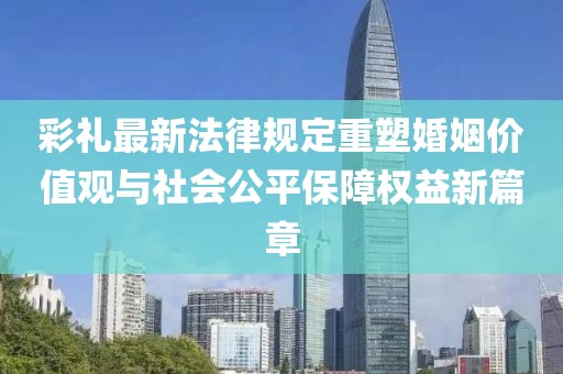 彩禮最新法律規(guī)定重塑婚姻價值觀與社會公平保障權(quán)益新篇章