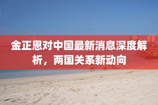 金正恩對中國最新消息深度解析，兩國關(guān)系新動向
