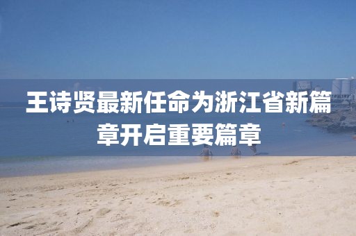 王詩賢最新任命為浙江省新篇章開啟重要篇章
