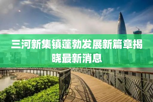 三河新集鎮(zhèn)蓬勃發(fā)展新篇章揭曉最新消息