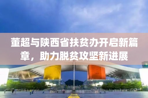 董超與陜西省扶貧辦開啟新篇章，助力脫貧攻堅新進(jìn)展