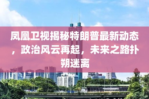 鳳凰衛(wèi)視揭秘特朗普最新動態(tài)，政治風(fēng)云再起，未來之路撲朔迷離
