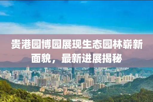 貴港園博園展現(xiàn)生態(tài)園林嶄新面貌，最新進(jìn)展揭秘