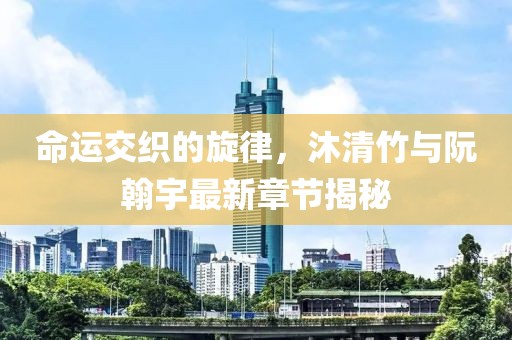 命運交織的旋律，沐清竹與阮翰宇最新章節(jié)揭秘