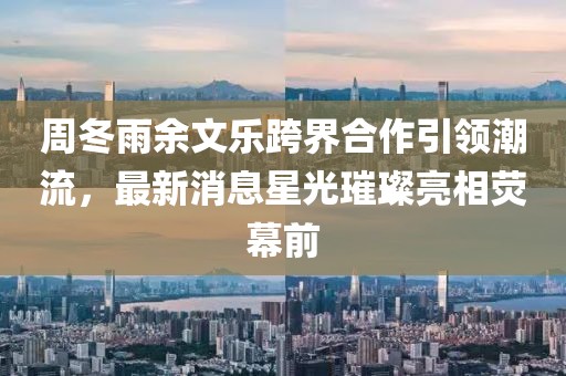 周冬雨余文樂跨界合作引領(lǐng)潮流，最新消息星光璀璨亮相熒幕前