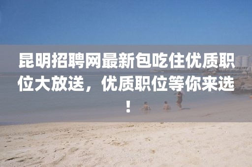 昆明招聘網(wǎng)最新包吃住優(yōu)質(zhì)職位大放送，優(yōu)質(zhì)職位等你來選！