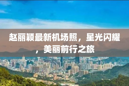 趙麗穎最新機(jī)場(chǎng)照，星光閃耀，美麗前行之旅