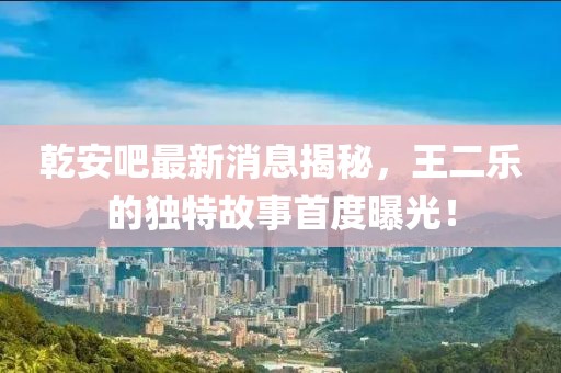 乾安吧最新消息揭秘，王二樂的獨(dú)特故事首度曝光！