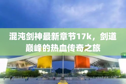 混沌劍神最新章節(jié)17k，劍道巔峰的熱血傳奇之旅