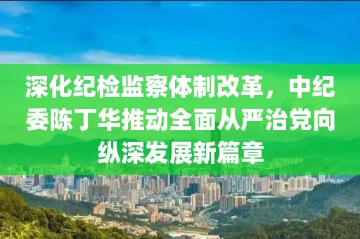 深化紀檢監(jiān)察體制改革，中紀委陳丁華推動全面從嚴治黨向縱深發(fā)展新篇章