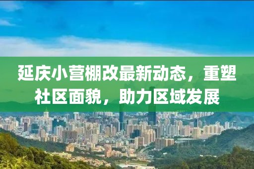延慶小營棚改最新動態(tài)，重塑社區(qū)面貌，助力區(qū)域發(fā)展