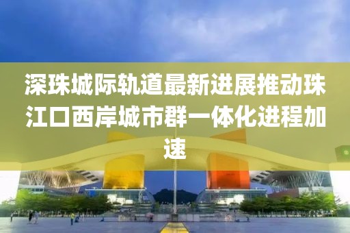 深珠城際軌道最新進展推動珠江口西岸城市群一體化進程加速
