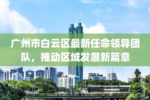 廣州市白云區(qū)最新任命領導團隊，推動區(qū)域發(fā)展新篇章