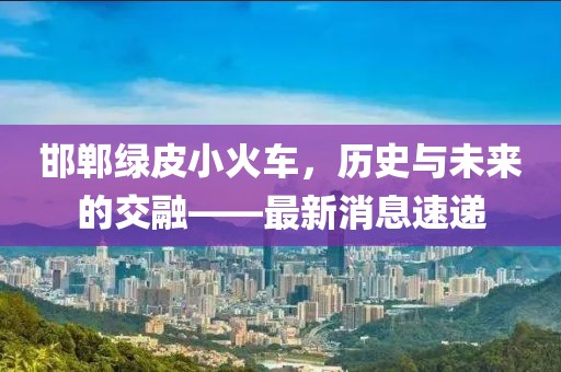 邯鄲綠皮小火車(chē)，歷史與未來(lái)的交融——最新消息速遞