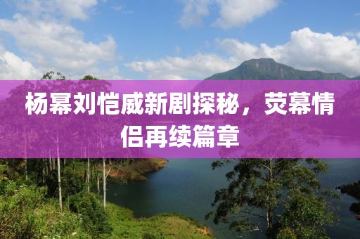 楊冪劉愷威新劇探秘，熒幕情侶再續(xù)篇章