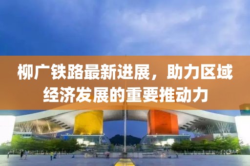 柳廣鐵路最新進(jìn)展，助力區(qū)域經(jīng)濟(jì)發(fā)展的重要推動(dòng)力