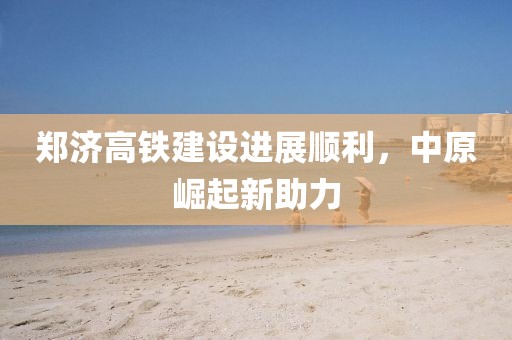 鄭濟(jì)高鐵建設(shè)進(jìn)展順利，中原崛起新助力