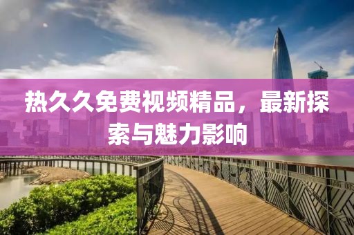 熱久久免費視頻精品，最新探索與魅力影響