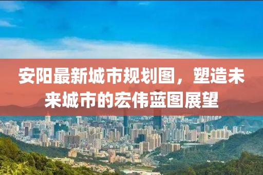 安陽最新城市規(guī)劃圖，塑造未來城市的宏偉藍圖展望