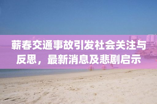 蘄春交通事故引發(fā)社會關(guān)注與反思，最新消息及悲劇啟示
