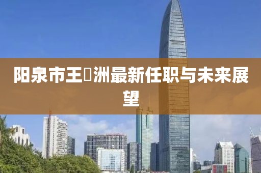 陽泉市王湜洲最新任職與未來展望