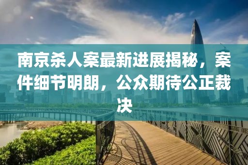 南京殺人案最新進(jìn)展揭秘，案件細(xì)節(jié)明朗，公眾期待公正裁決