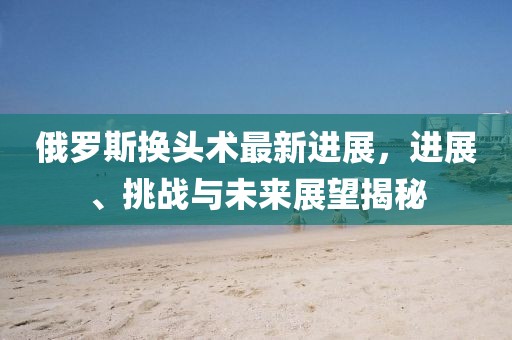 俄羅斯換頭術(shù)最新進(jìn)展，進(jìn)展、挑戰(zhàn)與未來展望揭秘