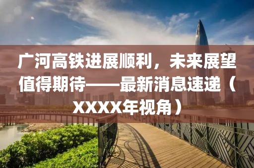 廣河高鐵進(jìn)展順利，未來展望值得期待——最新消息速遞（XXXX年視角）