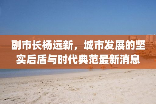 副市長楊遠(yuǎn)新，城市發(fā)展的堅實后盾與時代典范最新消息