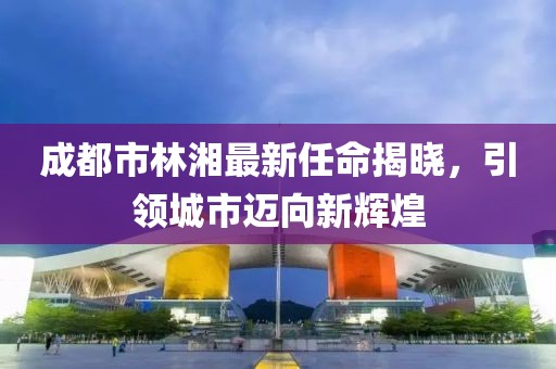 成都市林湘最新任命揭曉，引領(lǐng)城市邁向新輝煌