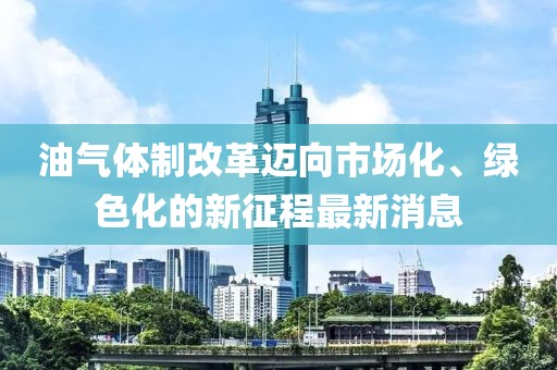 油氣體制改革邁向市場化、綠色化的新征程最新消息