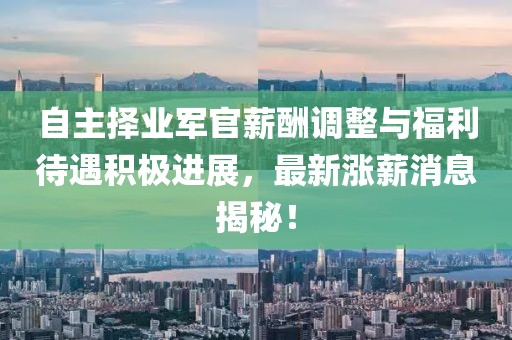 自主擇業(yè)軍官薪酬調(diào)整與福利待遇積極進(jìn)展，最新漲薪消息揭秘！