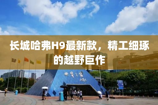 長城哈弗H9最新款，精工細琢的越野巨作