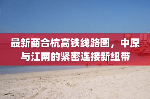 最新商合杭高鐵線路圖，中原與江南的緊密連接新紐帶