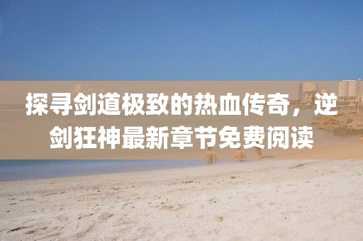 探尋劍道極致的熱血傳奇，逆劍狂神最新章節(jié)免費閱讀