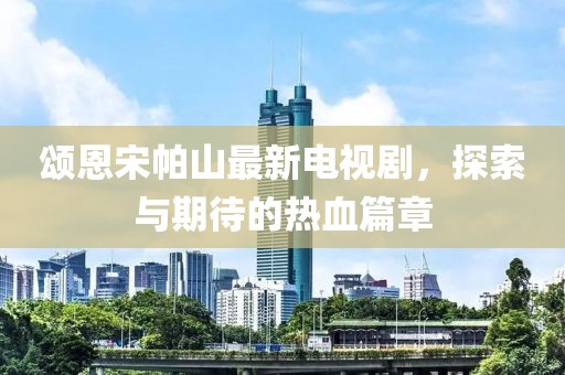 頌恩宋帕山最新電視劇，探索與期待的熱血篇章