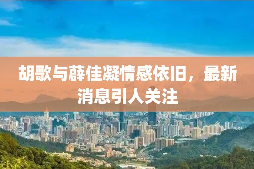 胡歌與薜佳凝情感依舊，最新消息引人關(guān)注