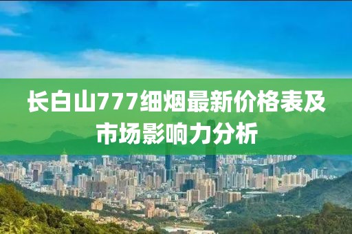 長白山777細(xì)煙最新價(jià)格表及市場影響力分析