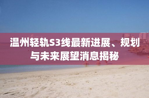 溫州輕軌S3線最新進(jìn)展、規(guī)劃與未來(lái)展望消息揭秘