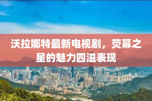 沃拉娜特最新電視劇，熒幕之星的魅力四溢表現(xiàn)