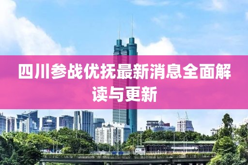 四川參戰(zhàn)優(yōu)撫最新消息全面解讀與更新
