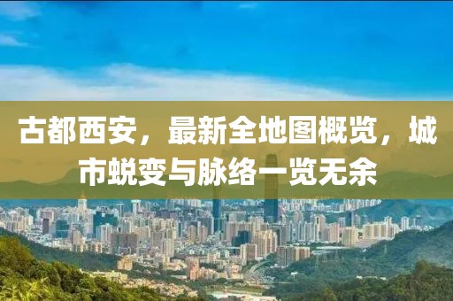 古都西安，最新全地圖概覽，城市蛻變與脈絡(luò)一覽無(wú)余