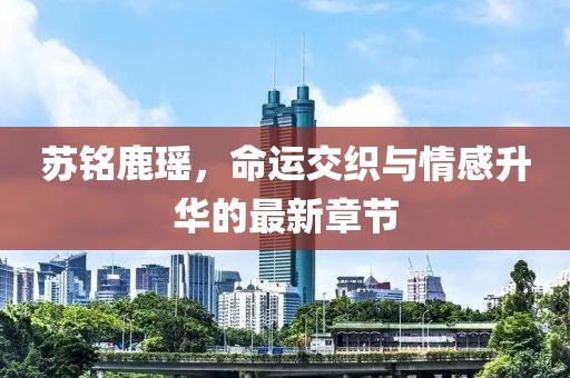 蘇銘鹿瑤，命運(yùn)交織與情感升華的最新章節(jié)
