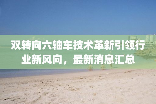 雙轉(zhuǎn)向六軸車技術(shù)革新引領(lǐng)行業(yè)新風(fēng)向，最新消息匯總