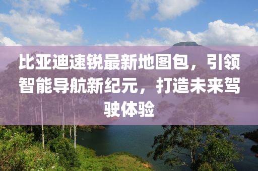 比亞迪速銳最新地圖包，引領(lǐng)智能導航新紀元，打造未來駕駛體驗