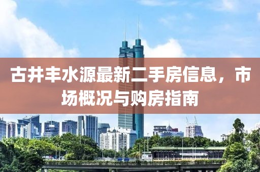古井豐水源最新二手房信息，市場概況與購房指南