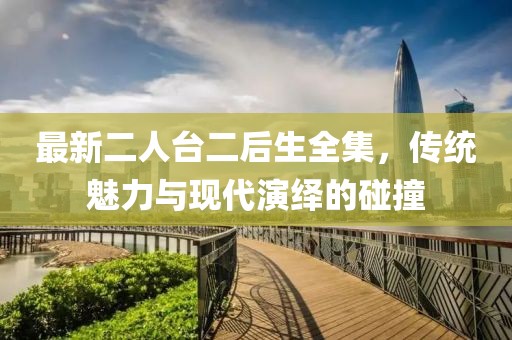 最新二人臺(tái)二后生全集，傳統(tǒng)魅力與現(xiàn)代演繹的碰撞