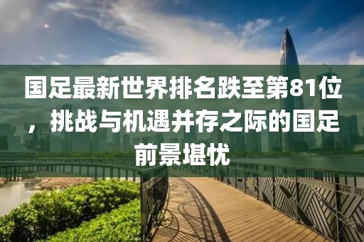 國(guó)足最新世界排名跌至第81位，挑戰(zhàn)與機(jī)遇并存之際的國(guó)足前景堪憂