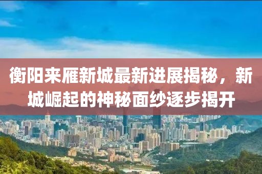 衡陽來雁新城最新進展揭秘，新城崛起的神秘面紗逐步揭開