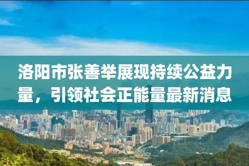 洛陽市張善舉展現(xiàn)持續(xù)公益力量，引領(lǐng)社會正能量最新消息